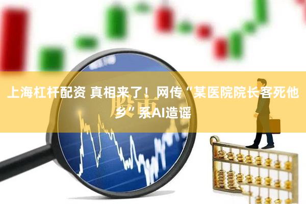 上海杠杆配资 真相来了！网传“某医院院长客死他乡”系AI造谣