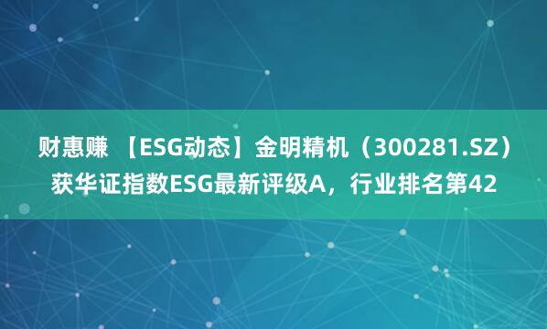 财惠赚 【ESG动态】金明精机（300281.SZ）获华证指数ESG最新评级A，行业排名第42