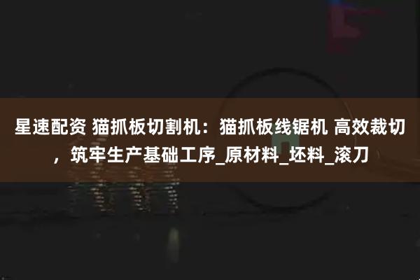 星速配资 猫抓板切割机：猫抓板线锯机 高效裁切，筑牢生产基础工序_原材料_坯料_滚刀