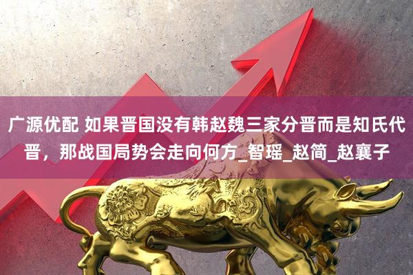 广源优配 如果晋国没有韩赵魏三家分晋而是知氏代晋，那战国局势会走向何方_智瑶_赵简_赵襄子
