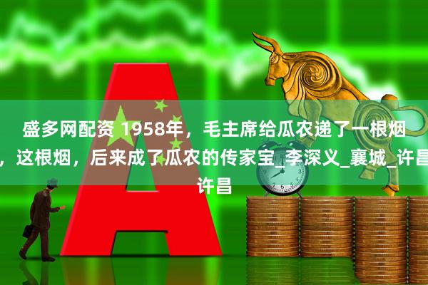 盛多网配资 1958年，毛主席给瓜农递了一根烟，这根烟，后来成了瓜农的传家宝_李深义_襄城_许昌