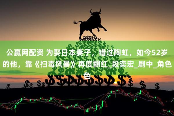 公赢网配资 为娶日本妻子，错过陶虹，如今52岁的他，靠《扫毒风暴》再度翻红_段奕宏_剧中_角色