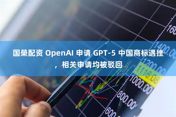 国榮配资 OpenAI 申请 GPT-5 中国商标遇挫，相关申请均被驳回